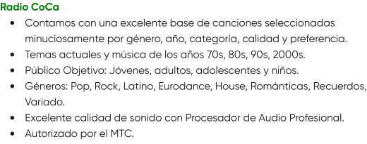 Radio CoCa •	Contamos con una excelente base de canciones seleccionadas minuciosamente por género, año, categoría, calidad y preferencia. •	Temas actuales y música de los años 70s, 80s, 90s, 2000s. •	Público Objetivo: Jóvenes, adultos, adolescentes y niños. •	Géneros: Pop, Rock, Latino, Eurodance, House, Románticas, Recuerdos, Variado. •	Excelente calidad de sonido con Procesador de Audio Profesional. •	Autorizado por el MTC.